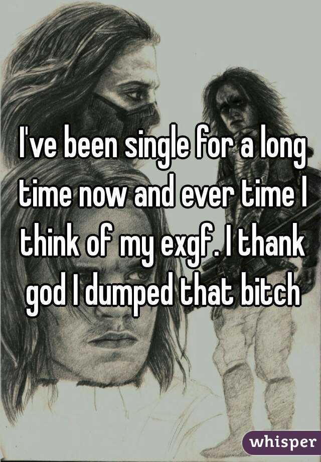  I've been single for a long time now and ever time I think of my exgf. I thank god I dumped that bitch