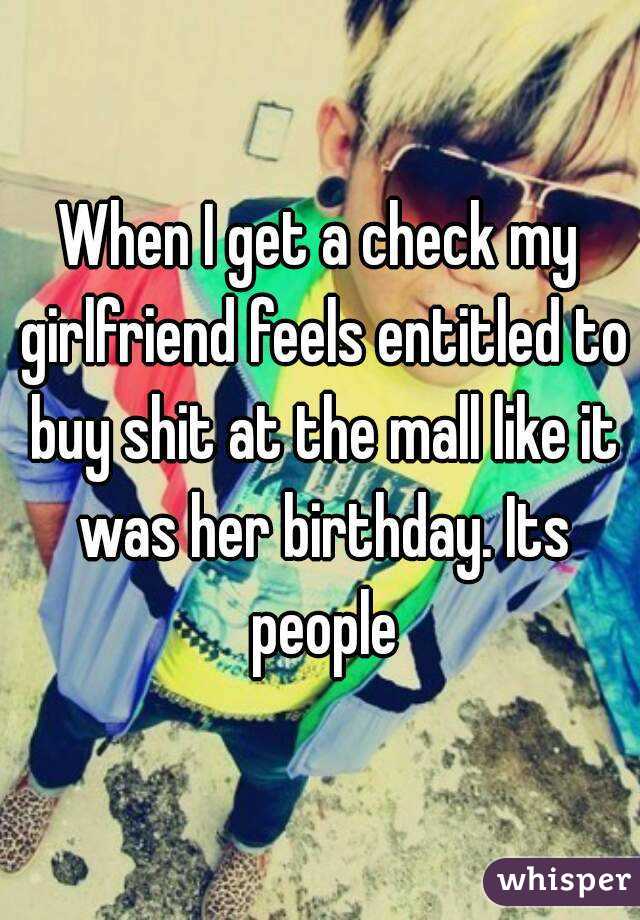 When I get a check my girlfriend feels entitled to buy shit at the mall like it was her birthday. Its people