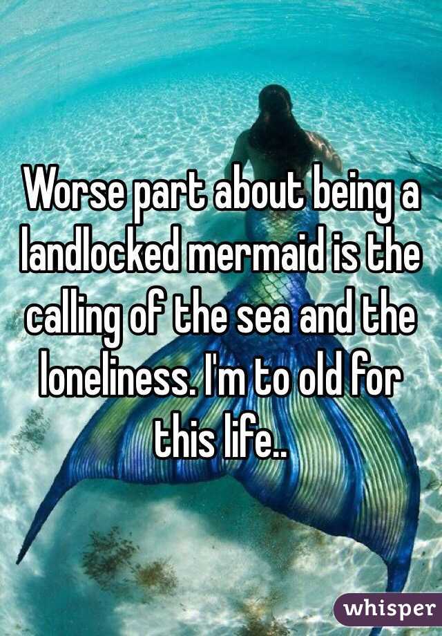 Worse part about being a landlocked mermaid is the calling of the sea and the loneliness. I'm to old for this life..