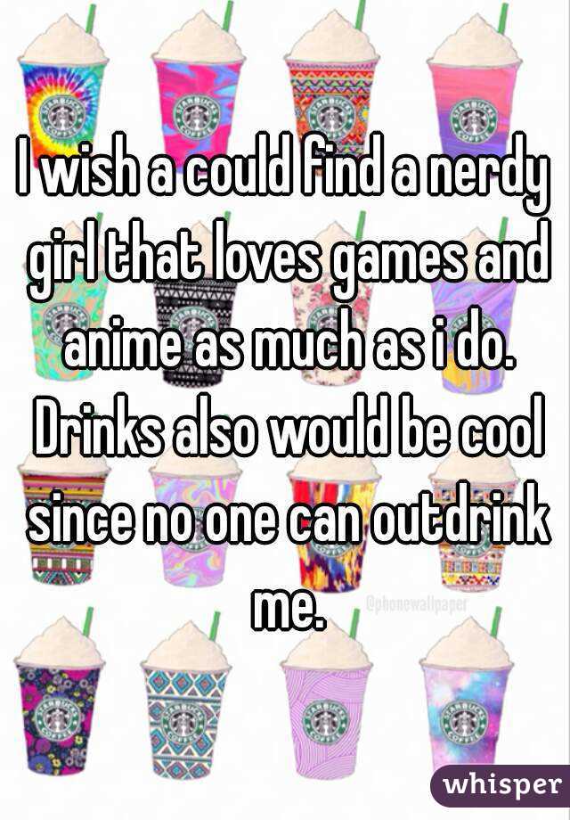 I wish a could find a nerdy girl that loves games and anime as much as i do. Drinks also would be cool since no one can outdrink me.