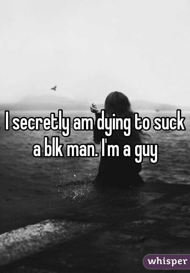I secretly am dying to suck a blk man. I'm a guy 
