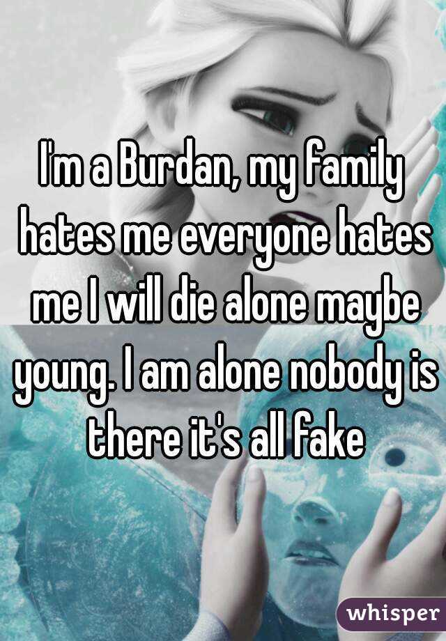 I'm a Burdan, my family hates me everyone hates me I will die alone maybe young. I am alone nobody is there it's all fake