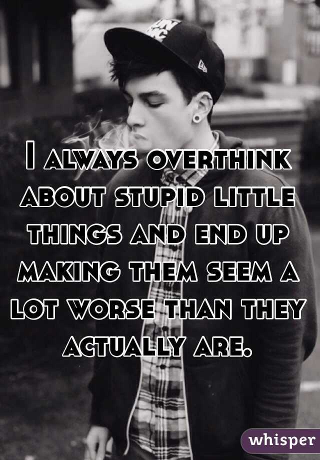 I always overthink about stupid little things and end up making them seem a lot worse than they actually are.