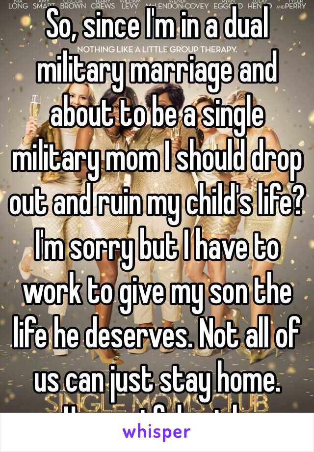 So, since I'm in a dual military marriage and about to be a single military mom I should drop out and ruin my child's life? I'm sorry but I have to work to give my son the life he deserves. Not all of us can just stay home. Ungreatful prick. 