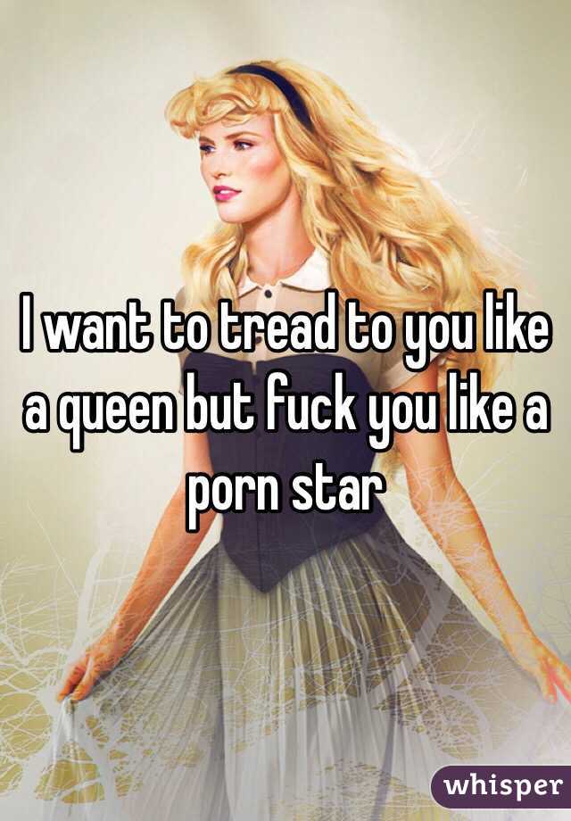I want to tread to you like a queen but fuck you like a porn star 