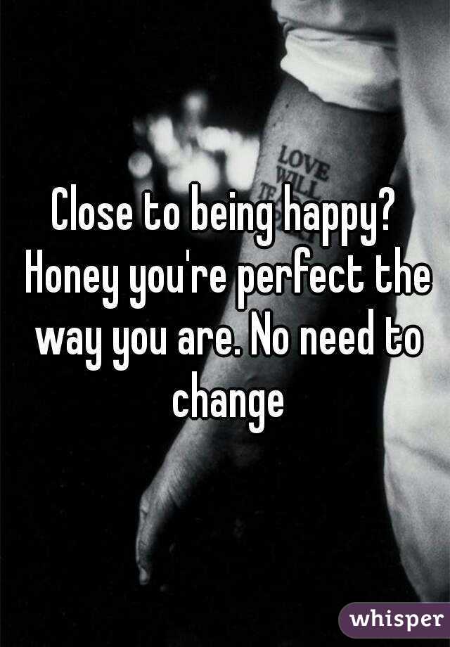 Close to being happy? Honey you're perfect the way you are. No need to change