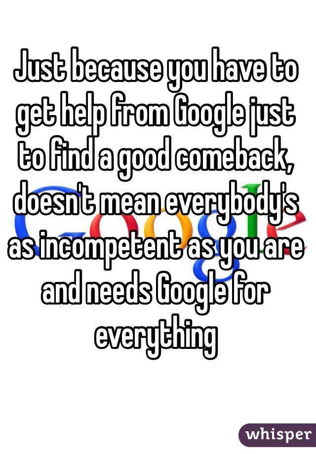 Just because you have to get help from Google just to find a good comeback, doesn't mean everybody's as incompetent as you are and needs Google for everything 