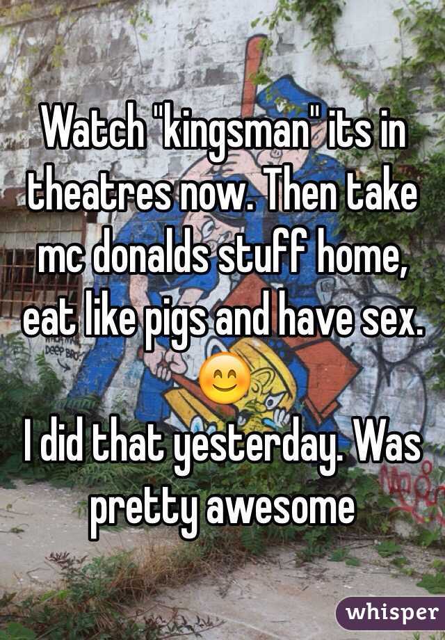 Watch "kingsman" its in theatres now. Then take mc donalds stuff home, eat like pigs and have sex. 😊
I did that yesterday. Was pretty awesome 