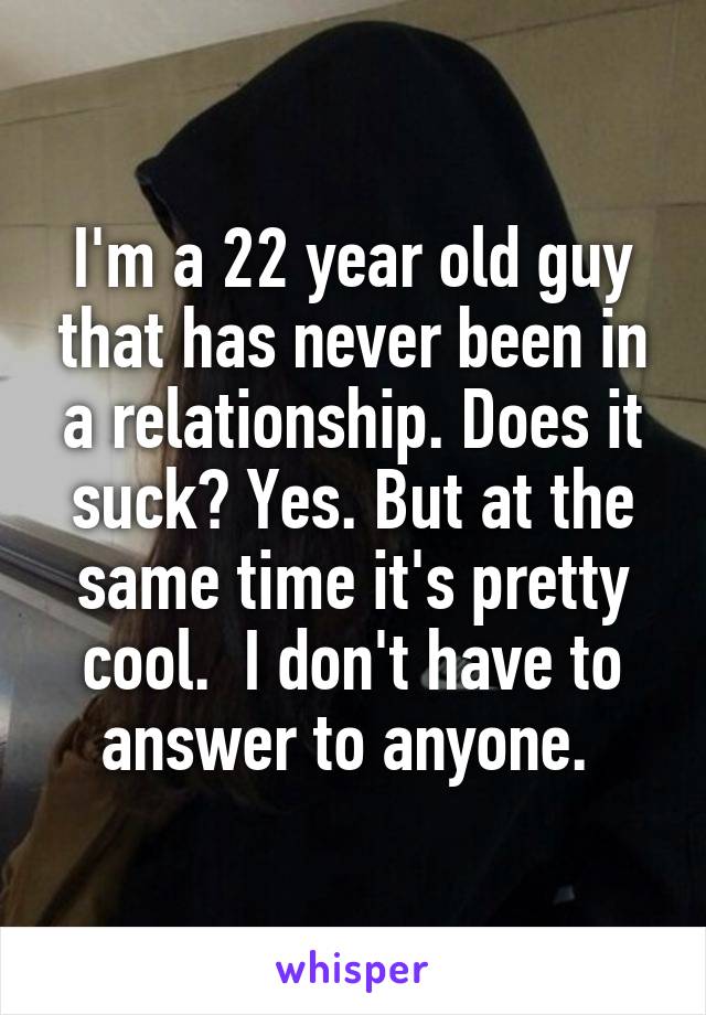 I'm a 22 year old guy that has never been in a relationship. Does it suck? Yes. But at the same time it's pretty cool.  I don't have to answer to anyone. 