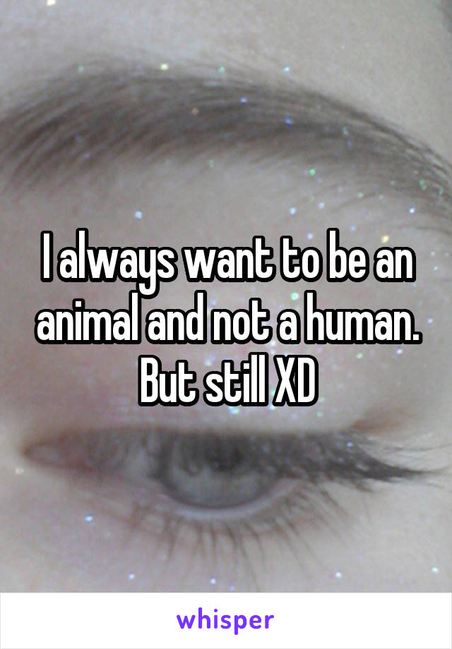 I always want to be an animal and not a human. But still XD