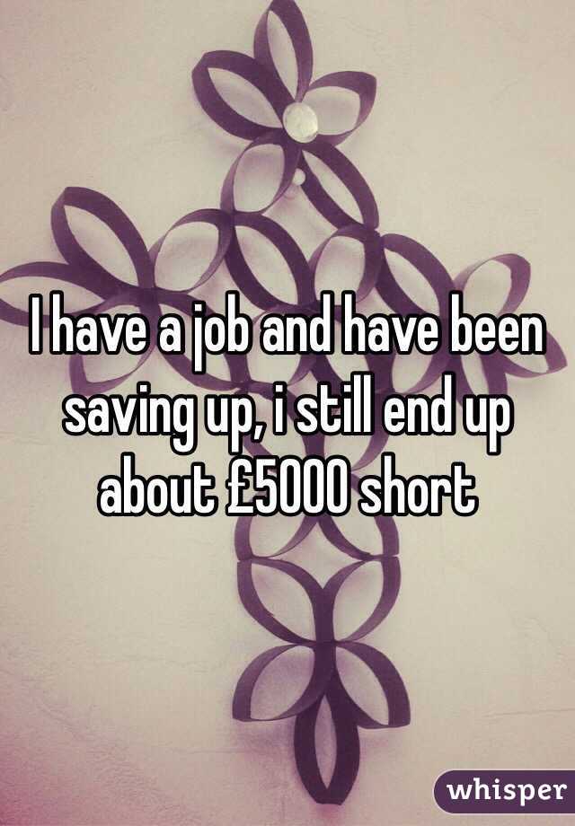 I have a job and have been saving up, i still end up about £5000 short 