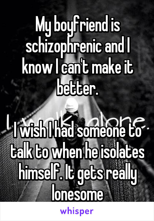 My boyfriend is schizophrenic and I know I can't make it better.

I wish I had someone to talk to when he isolates himself. It gets really lonesome