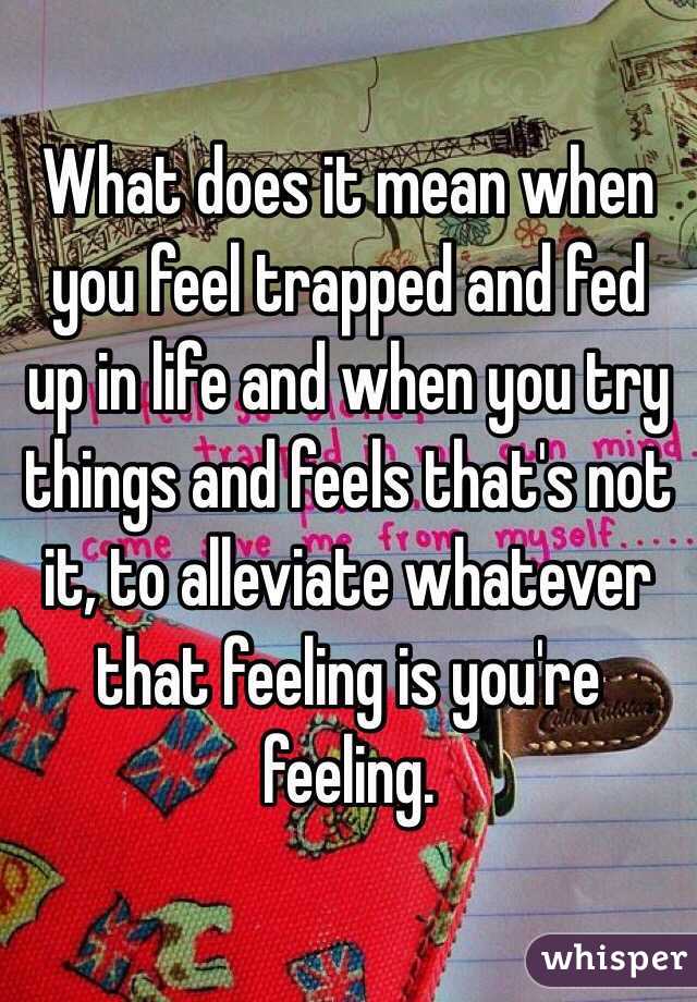 What does it mean when you feel trapped and fed up in life and when you try things and feels that's not it, to alleviate whatever that feeling is you're feeling.