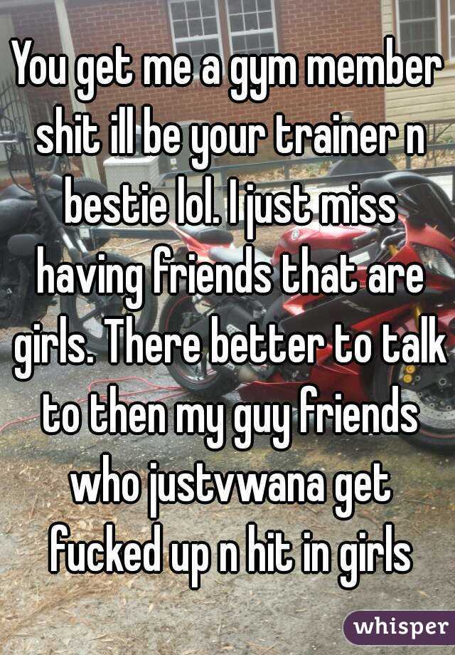 You get me a gym member shit ill be your trainer n bestie lol. I just miss having friends that are girls. There better to talk to then my guy friends who justvwana get fucked up n hit in girls