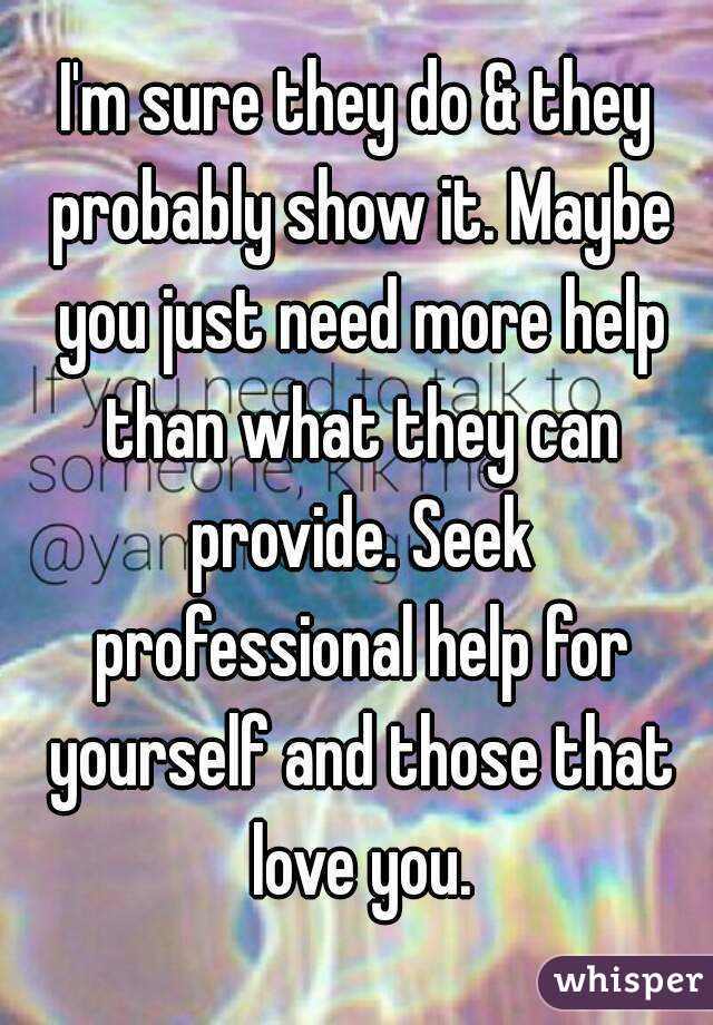 I'm sure they do & they probably show it. Maybe you just need more help than what they can provide. Seek professional help for yourself and those that love you.