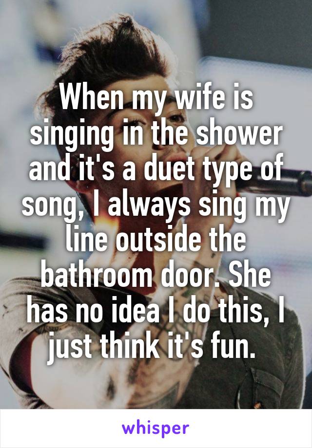 When my wife is singing in the shower and it's a duet type of song, I always sing my line outside the bathroom door. She has no idea I do this, I just think it's fun. 