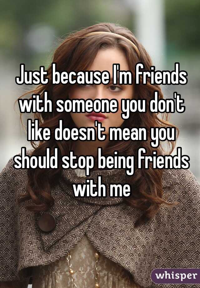 Just because I'm friends with someone you don't like doesn't mean you should stop being friends with me