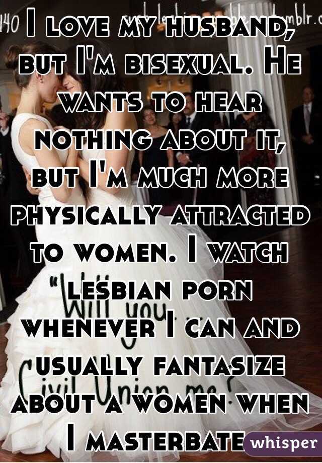 I love my husband, but I'm bisexual. He wants to hear nothing about it, but I'm much more physically attracted to women. I watch lesbian porn whenever I can and usually fantasize about a women when I masterbate. 