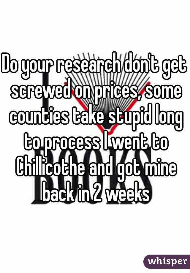 Do your research don't get screwed on prices, some counties take stupid long to process I went to Chillicothe and got mine back in 2 weeks
