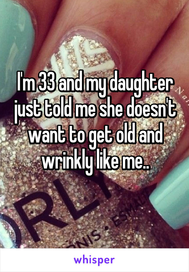 I'm 33 and my daughter just told me she doesn't want to get old and wrinkly like me..
