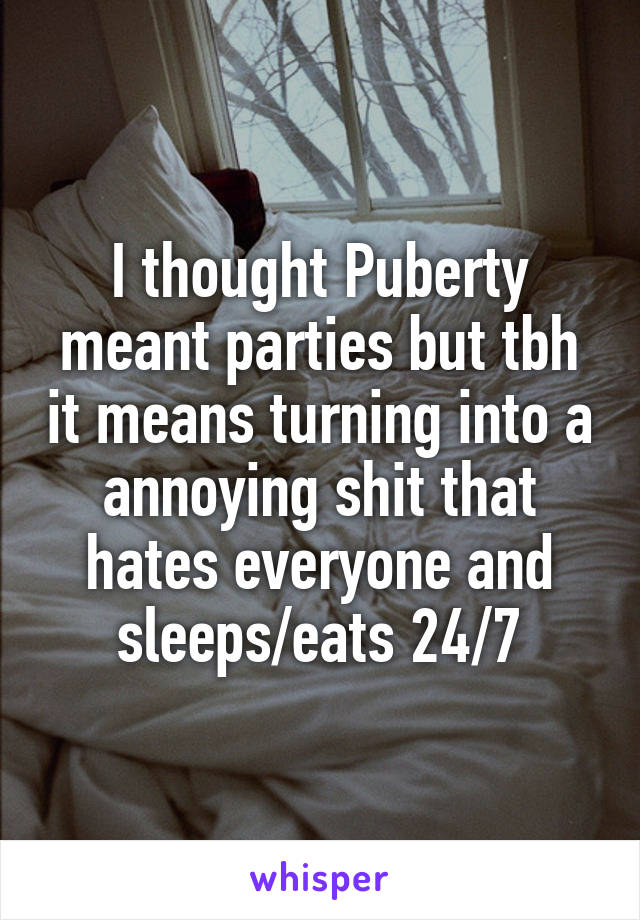 I thought Puberty meant parties but tbh it means turning into a annoying shit that hates everyone and sleeps/eats 24/7