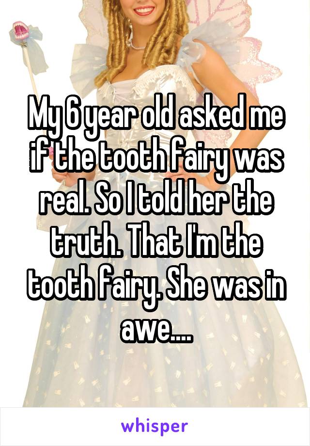 My 6 year old asked me if the tooth fairy was real. So I told her the truth. That I'm the tooth fairy. She was in awe....