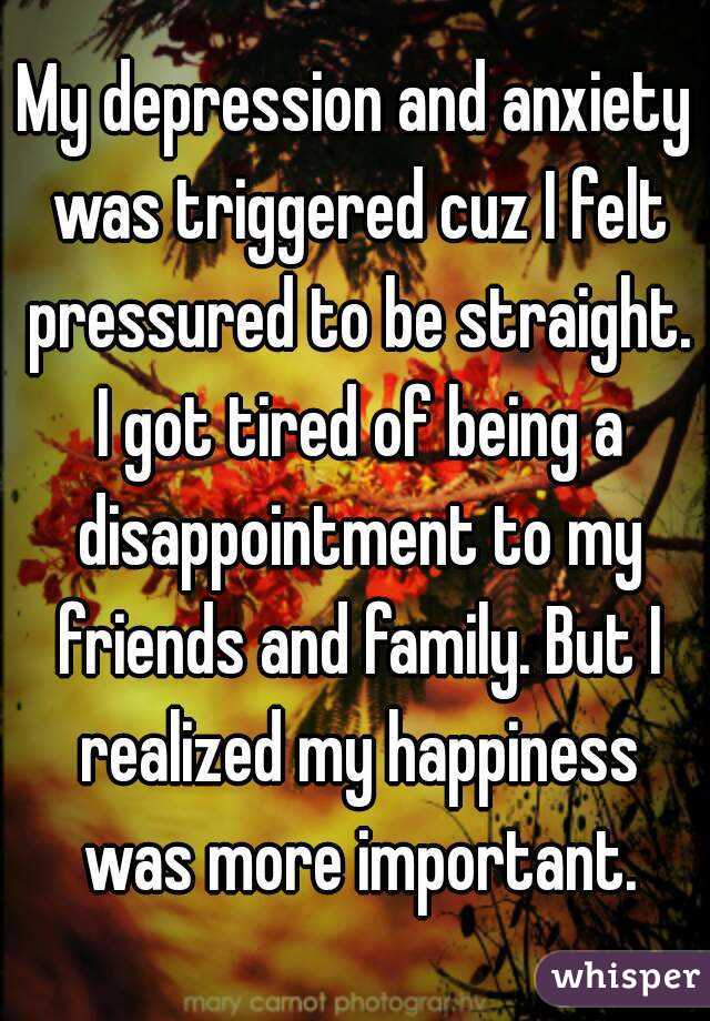 My depression and anxiety was triggered cuz I felt pressured to be straight. I got tired of being a disappointment to my friends and family. But I realized my happiness was more important.