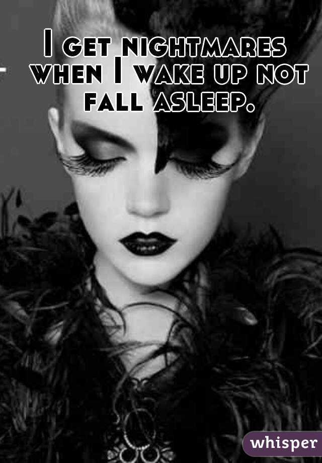 I get nightmares when I wake up not fall asleep.