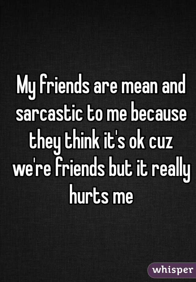 My friends are mean and sarcastic to me because they think it's ok cuz we're friends but it really hurts me