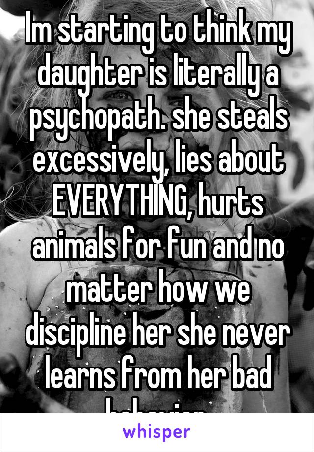 Im starting to think my daughter is literally a psychopath. she steals excessively, lies about EVERYTHING, hurts animals for fun and no matter how we discipline her she never learns from her bad behavior.