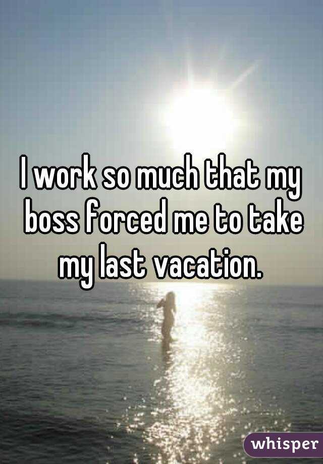 I work so much that my boss forced me to take my last vacation. 
