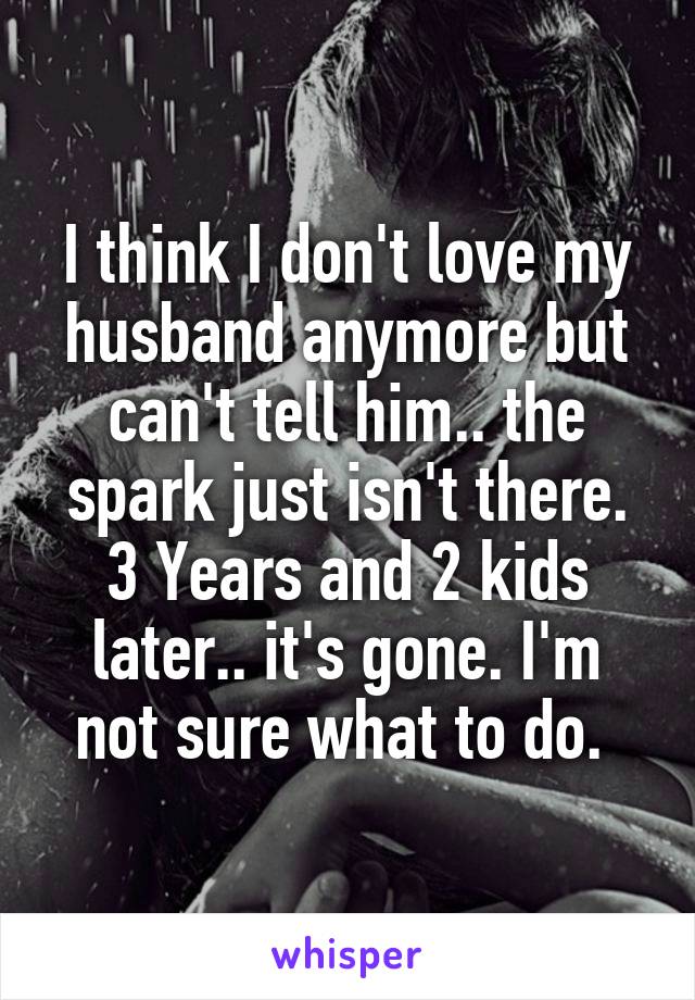 I think I don't love my husband anymore but can't tell him.. the spark just isn't there. 3 Years and 2 kids later.. it's gone. I'm not sure what to do. 