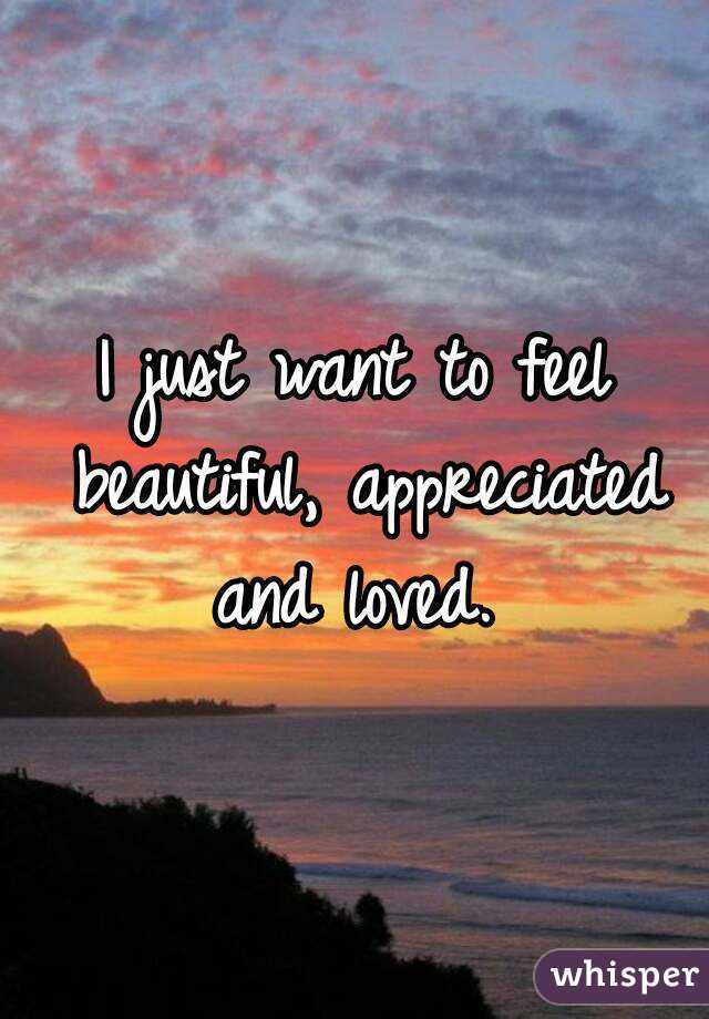 I just want to feel beautiful, appreciated and loved. 