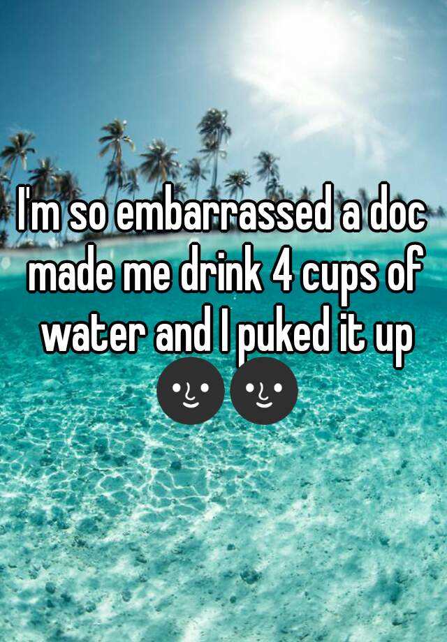 i-m-so-embarrassed-a-doc-made-me-drink-4-cups-of-water-and-i-puked-it-up