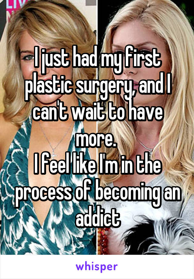 I just had my first plastic surgery, and I can't wait to have more. 
I feel like I'm in the process of becoming an addict