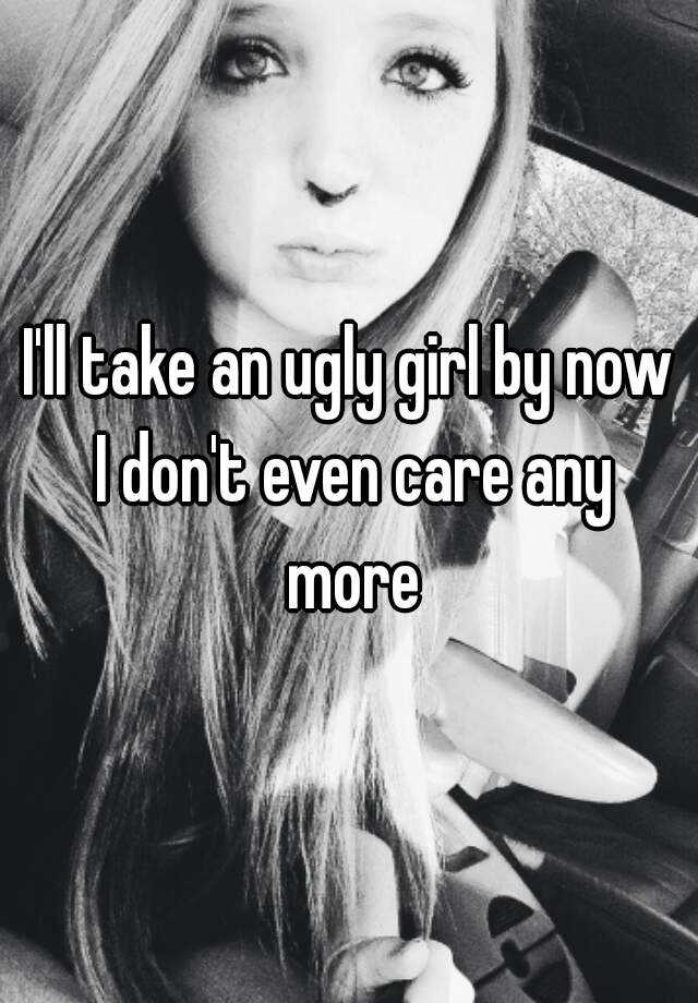 i-ll-take-an-ugly-girl-by-now-i-don-t-even-care-any-more