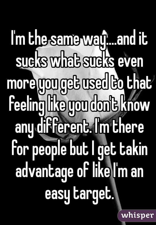 I'm the same way....and it sucks what sucks even more you get used to that feeling like you don't know any different. I'm there for people but I get takin advantage of like I'm an easy target. 