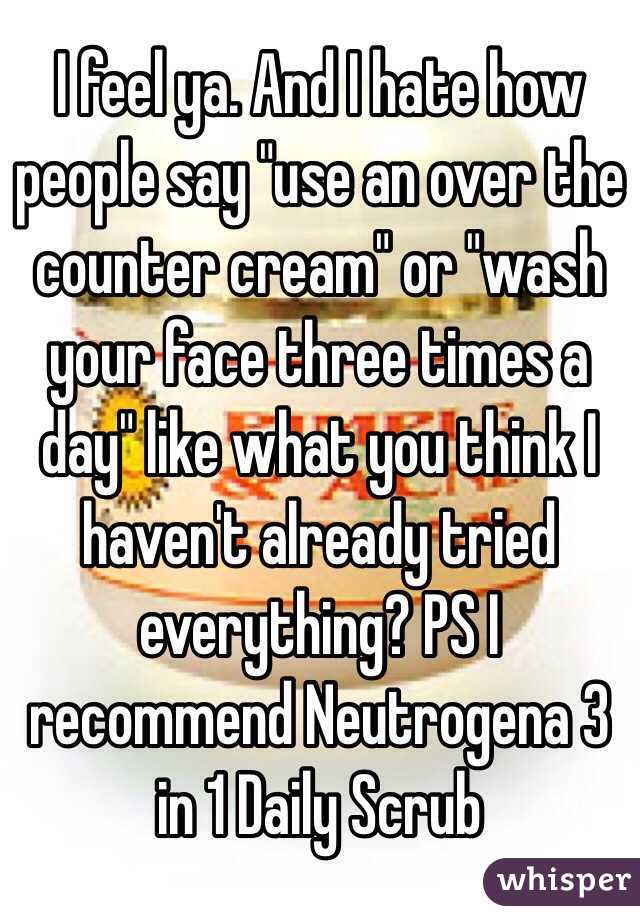 I feel ya. And I hate how people say "use an over the counter cream" or "wash your face three times a day" like what you think I haven't already tried everything? PS I recommend Neutrogena 3 in 1 Daily Scrub