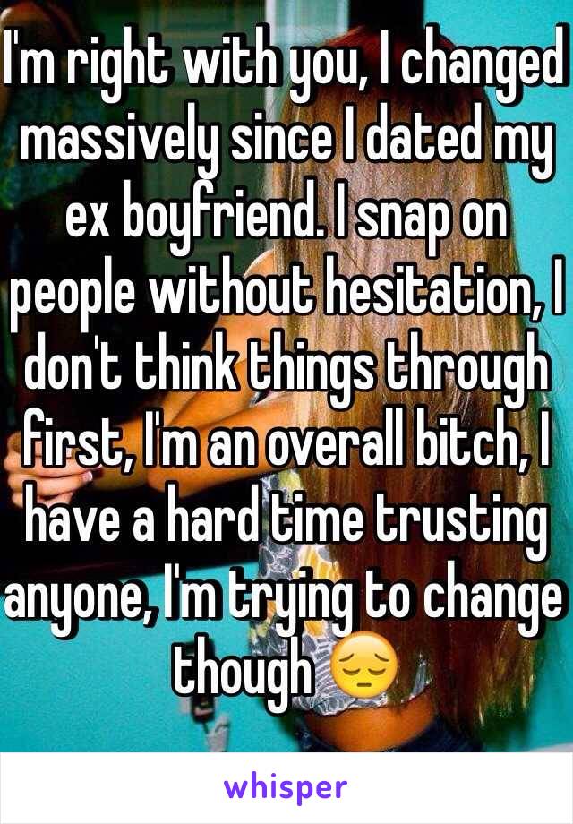I'm right with you, I changed massively since I dated my ex boyfriend. I snap on people without hesitation, I don't think things through first, I'm an overall bitch, I have a hard time trusting anyone, I'm trying to change though 😔