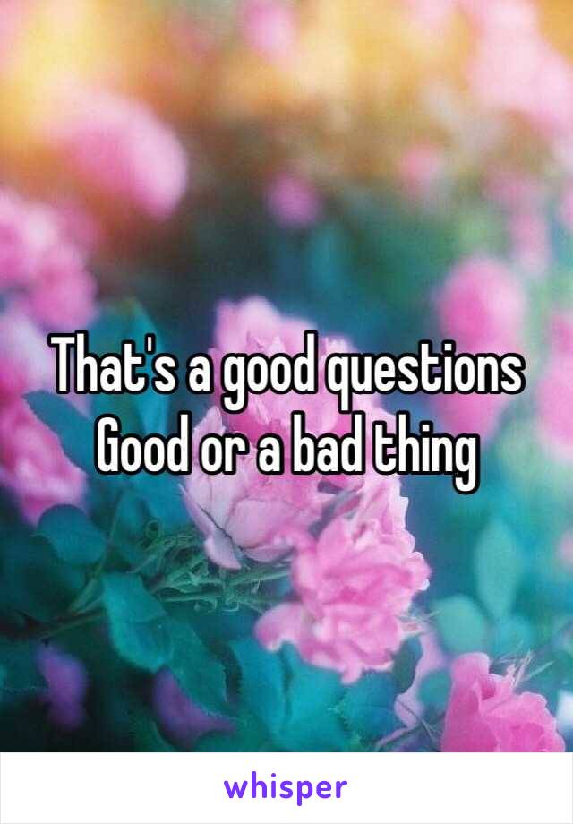 That's a good questions    Good or a bad thing