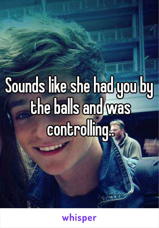 Sounds like she had you by the balls and was controlling..
