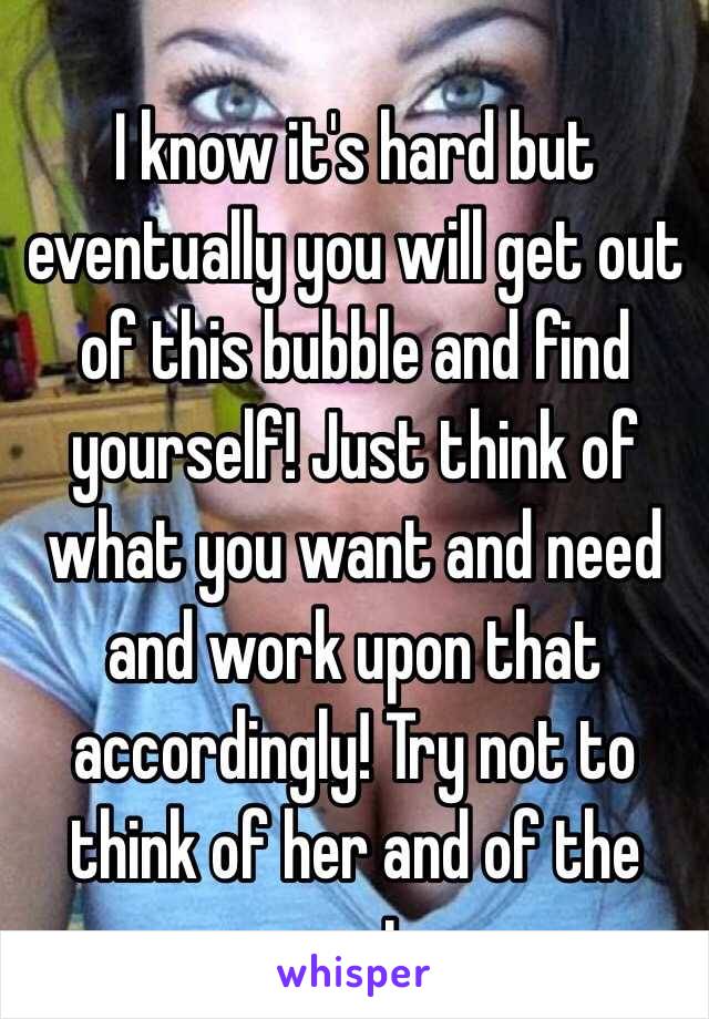 I know it's hard but eventually you will get out of this bubble and find yourself! Just think of what you want and need and work upon that accordingly! Try not to think of her and of the past 