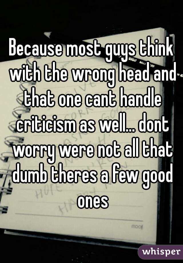 Because most guys think with the wrong head and that one cant handle criticism as well... dont worry were not all that dumb theres a few good ones