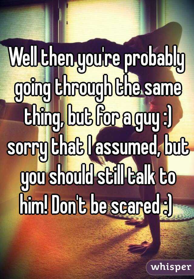 Well then you're probably going through the same thing, but for a guy :) sorry that I assumed, but you should still talk to him! Don't be scared :) 
