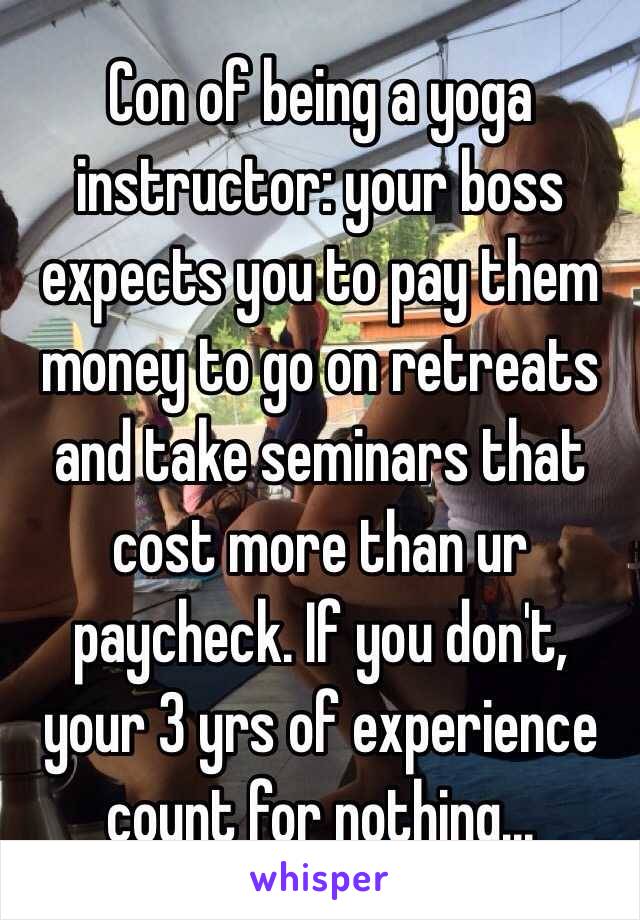Con of being a yoga instructor: your boss expects you to pay them money to go on retreats and take seminars that cost more than ur paycheck. If you don't, your 3 yrs of experience count for nothing... 