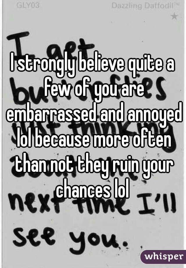 I strongly believe quite a few of you are embarrassed and annoyed lol because more often than not they ruin your chances lol 