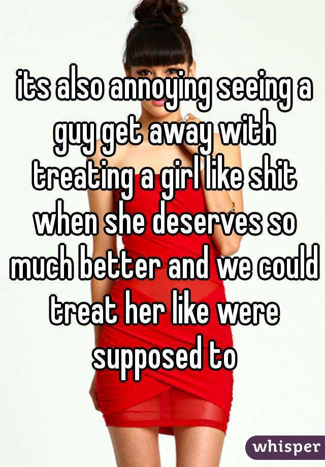  its also annoying seeing a guy get away with treating a girl like shit when she deserves so much better and we could treat her like were supposed to