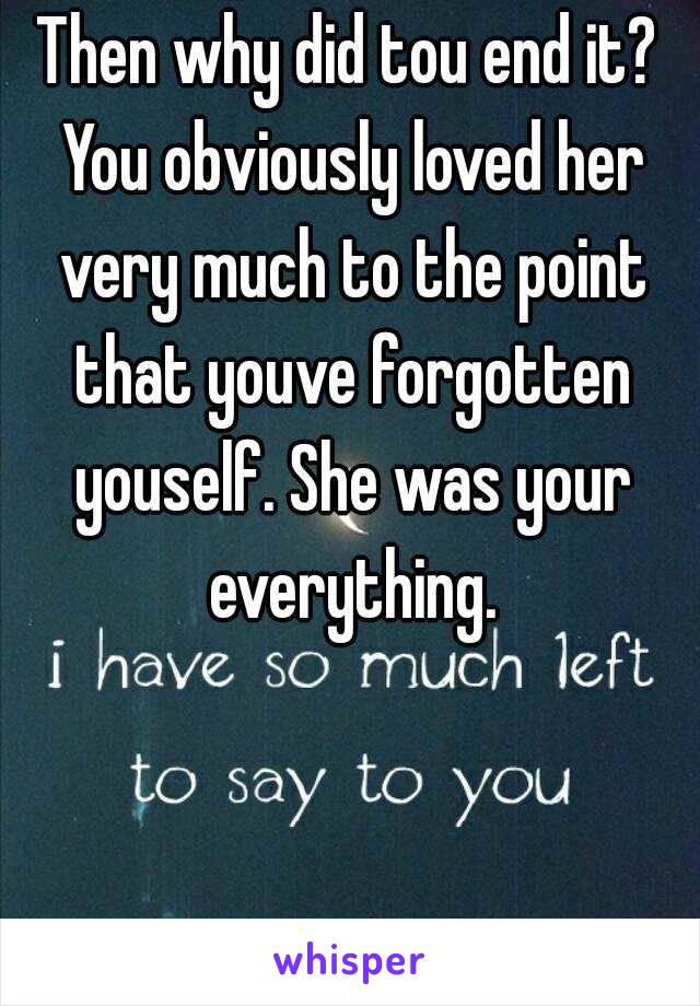 Then why did tou end it? You obviously loved her very much to the point that youve forgotten youself. She was your everything.