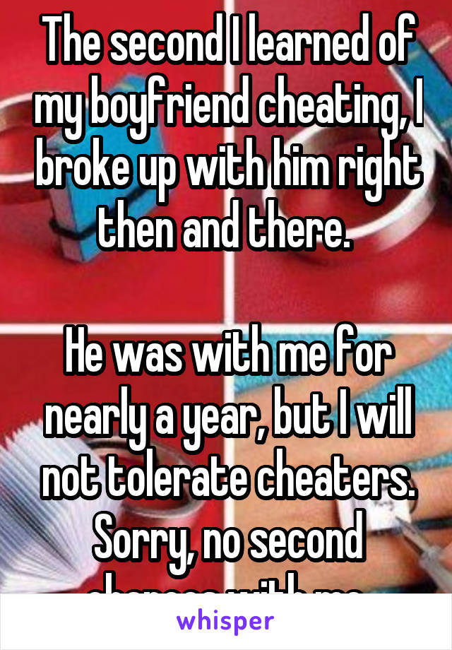 The second I learned of my boyfriend cheating, I broke up with him right then and there. 

He was with me for nearly a year, but I will not tolerate cheaters. Sorry, no second chances with me.