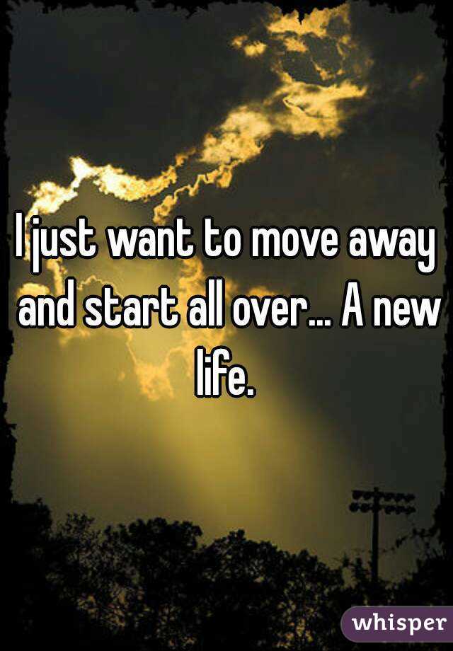 I just want to move away and start all over... A new life. 